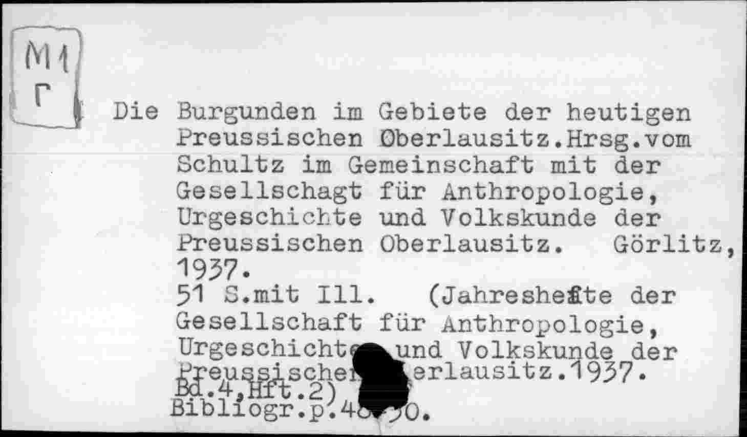 ﻿Die Burgunder im Gebiete der heutigen Preus si sehen Oberlausit z.Hrsg.vom Schultz im Gemeinschaft mit der
Gesellschagt für Anthropologie, Urgeschichte und Volkskunde der Preussischen Oberlausitz. Görlitz, 1957.
51 S.mit Ill. (Jahreshefite der Gesellschaft für Anthropologie, Urge schicht |^und Volkskunde der j^e^iiy^scheieLerlausit z. 1957 • Bibliograph 4ö^).